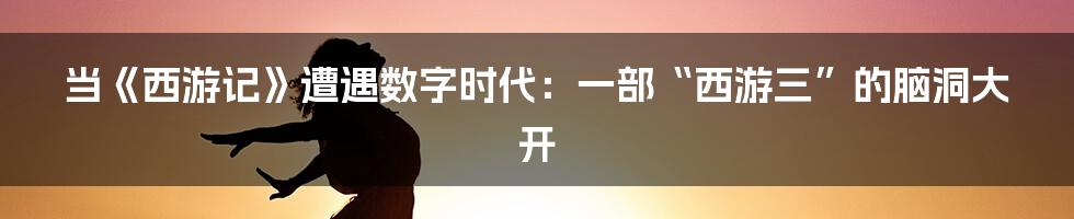 当《西游记》遭遇数字时代:一部“西游三”的脑洞大开