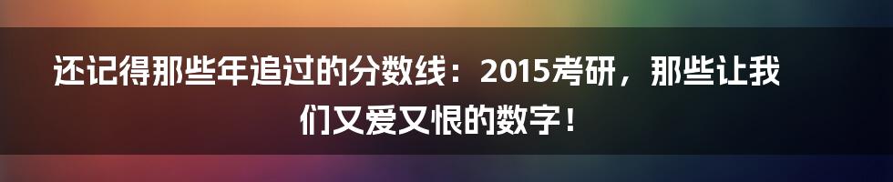 还记得那些年追过的分数线：2015考研，那些让我们又爱又恨的数字！
