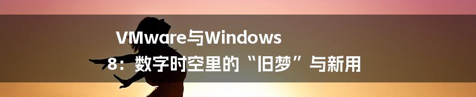 VMware与Windows 8：数字时空里的“旧梦”与新用