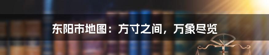 东阳市地图：方寸之间，万象尽览