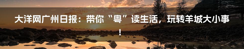 大洋网广州日报：带你“粤”读生活，玩转羊城大小事！