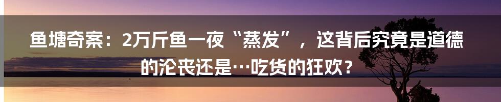 鱼塘奇案：2万斤鱼一夜“蒸发”，这背后究竟是道德的沦丧还是…吃货的狂欢？