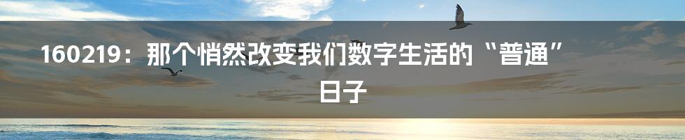 160219:那个悄然改变我们数字生活的“普通”日子
