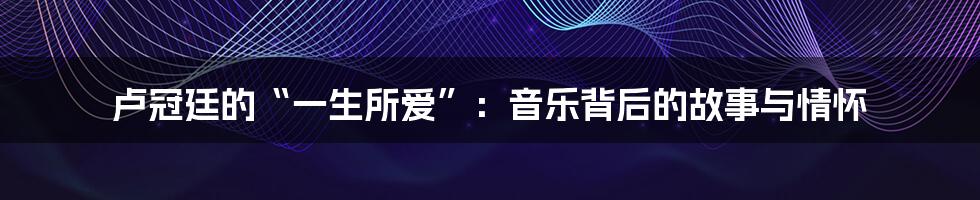 卢冠廷的“一生所爱”:音乐背后的故事与情怀