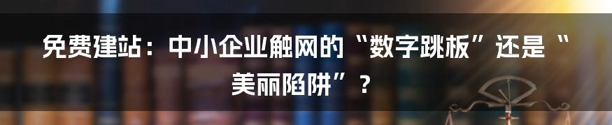 免费建站：中小企业触网的“数字跳板”还是“美丽陷阱”？