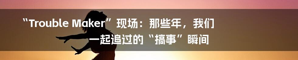 “Trouble Maker”现场：那些年，我们一起追过的“搞事”瞬间