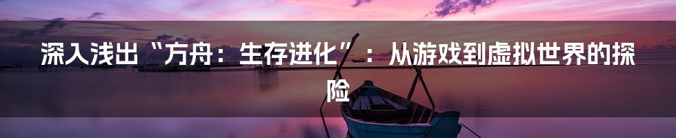 深入浅出“方舟：生存进化”：从游戏到虚拟世界的探险