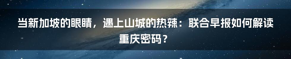 当新加坡的眼睛,遇上山城的热辣:联合早报如何解读重庆密码?