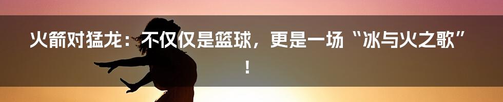 火箭对猛龙：不仅仅是篮球，更是一场“冰与火之歌”！