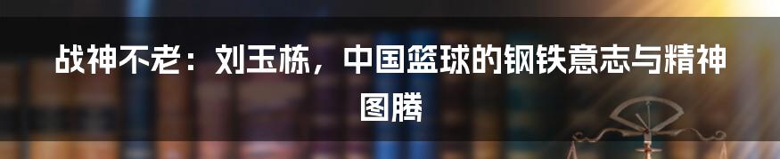 战神不老：刘玉栋，中国篮球的钢铁意志与精神图腾