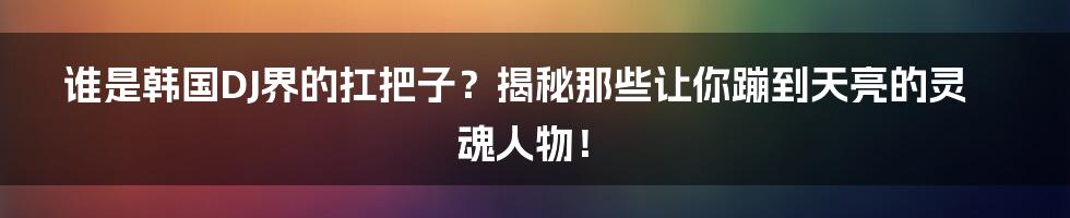 谁是韩国DJ界的扛把子？揭秘那些让你蹦到天亮的灵魂人物！