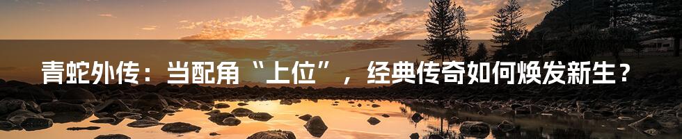 青蛇外传：当配角“上位”，经典传奇如何焕发新生？