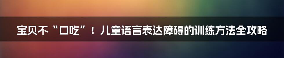 宝贝不“口吃”！儿童语言表达障碍的训练方法全攻略