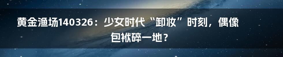黄金渔场140326：少女时代“卸妆”时刻，偶像包袱碎一地？
