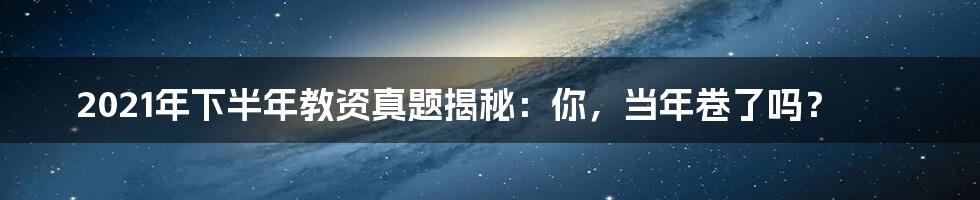 2021年下半年教资真题揭秘：你，当年卷了吗？