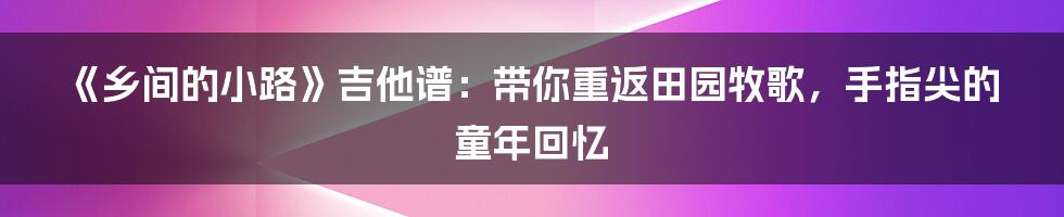 《乡间的小路》吉他谱：带你重返田园牧歌，手指尖的童年回忆