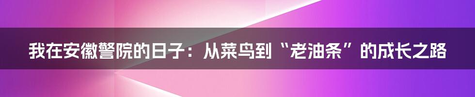 我在安徽警院的日子：从菜鸟到“老油条”的成长之路