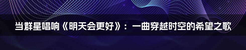当群星唱响《明天会更好》:一曲穿越时空的希望之歌
