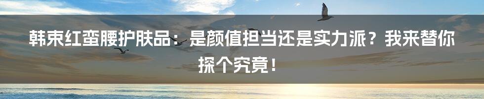 韩束红蛮腰护肤品：是颜值担当还是实力派？我来替你探个究竟！