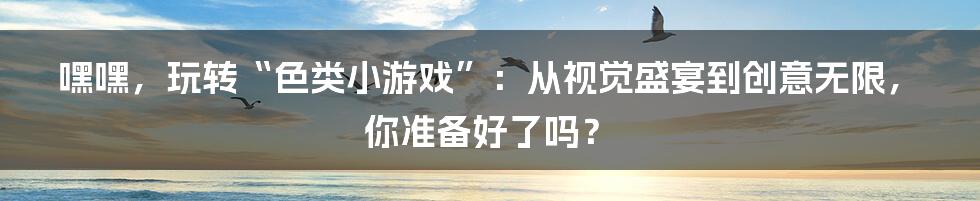 嘿嘿,玩转“色类小游戏”:从视觉盛宴到创意无限,你准备好了吗?