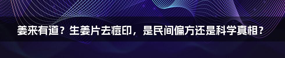 姜来有道？生姜片去痘印，是民间偏方还是科学真相？