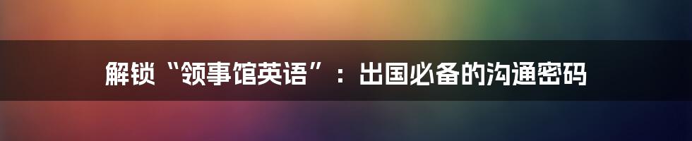 解锁“领事馆英语”:出国必备的沟通密码
