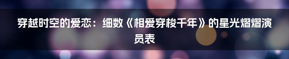 穿越时空的爱恋：细数《相爱穿梭千年》的星光熠熠演员表