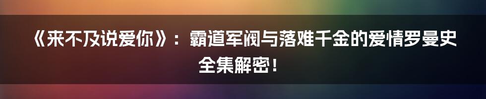 《来不及说爱你》:霸道军阀与落难千金的爱情罗曼史全集解密!