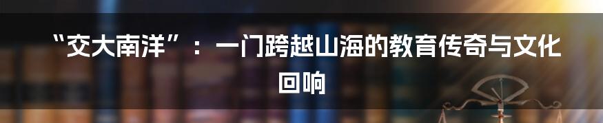 “交大南洋”:一门跨越山海的教育传奇与文化回响