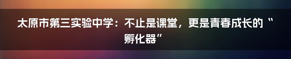 太原市第三实验中学：不止是课堂，更是青春成长的“孵化器”