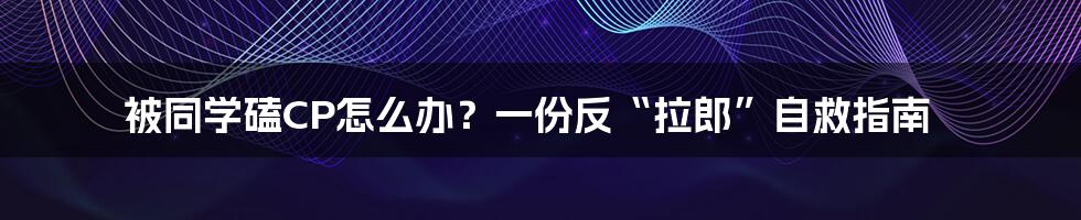 被同学磕CP怎么办？一份反“拉郎”自救指南