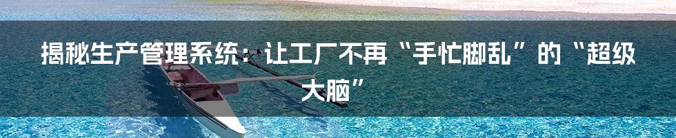 揭秘生产管理系统:让工厂不再“手忙脚乱”的“超级大脑”
