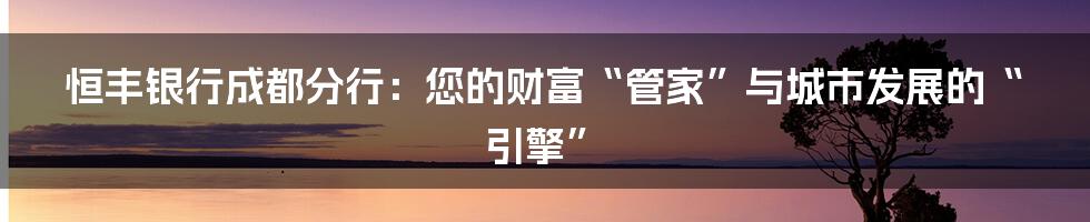 恒丰银行成都分行:您的财富“管家”与城市发展的“引擎”