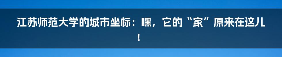 江苏师范大学的城市坐标：嘿，它的“家”原来在这儿！