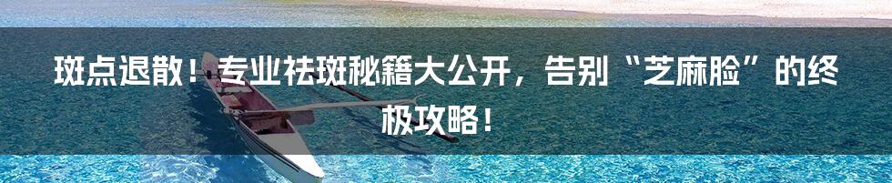 斑点退散！专业祛斑秘籍大公开，告别“芝麻脸”的终极攻略！