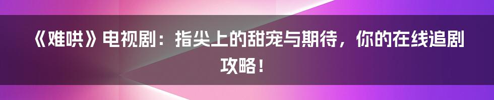 《难哄》电视剧：指尖上的甜宠与期待，你的在线追剧攻略！