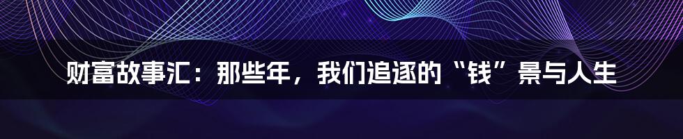 财富故事汇:那些年,我们追逐的“钱”景与人生
