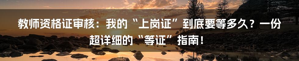 教师资格证审核:我的“上岗证”到底要等多久?一份超详细的“等证”指南!