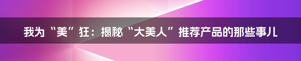 我为“美”狂：揭秘“大美人”推荐产品的那些事儿