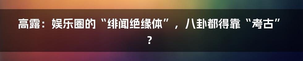 高露：娱乐圈的“绯闻绝缘体”，八卦都得靠“考古”？