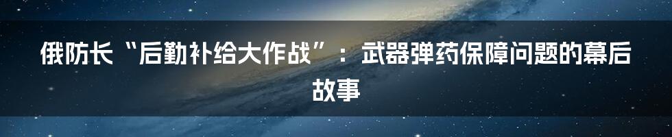 俄防长“后勤补给大作战”：武器弹药保障问题的幕后故事