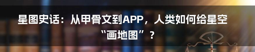星图史话：从甲骨文到APP，人类如何给星空“画地图”？