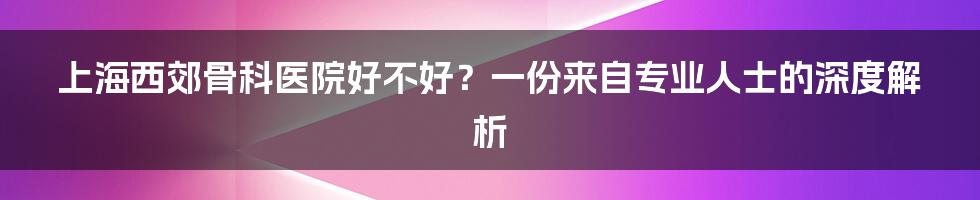 上海西郊骨科医院好不好？一份来自专业人士的深度解析