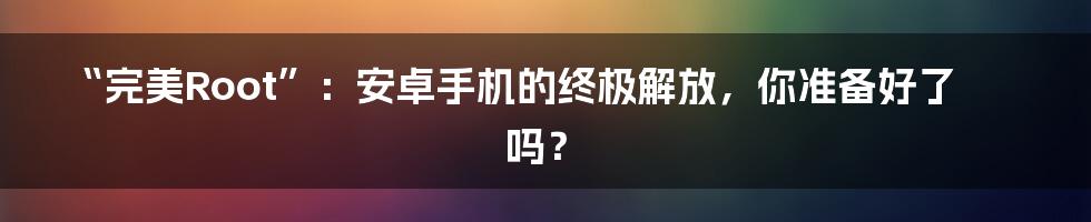 “完美Root”:安卓手机的终极解放,你准备好了吗?
