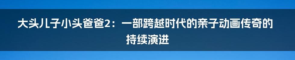 大头儿子小头爸爸2：一部跨越时代的亲子动画传奇的持续演进