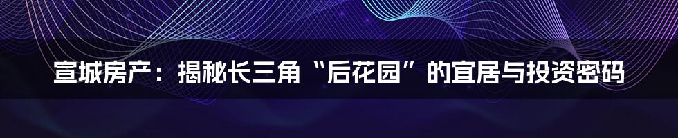 宣城房产：揭秘长三角“后花园”的宜居与投资密码