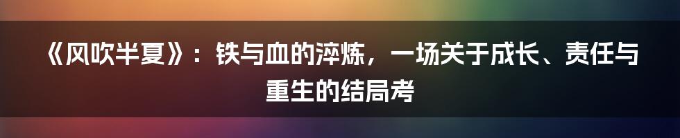 《风吹半夏》：铁与血的淬炼，一场关于成长、责任与重生的结局考