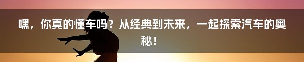 嘿，你真的懂车吗？从经典到未来，一起探索汽车的奥秘！