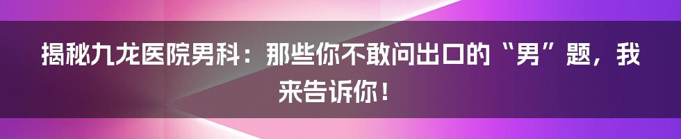 揭秘九龙医院男科：那些你不敢问出口的“男”题，我来告诉你！