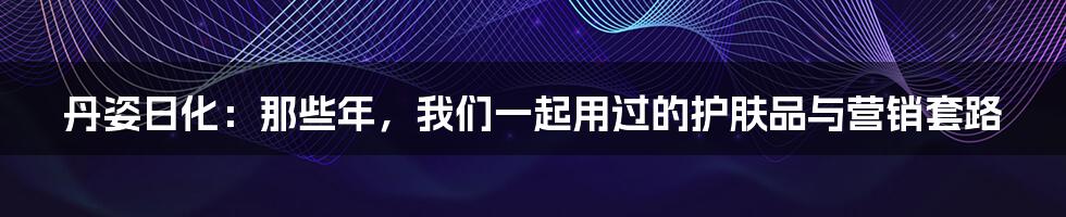 丹姿日化：那些年，我们一起用过的护肤品与营销套路